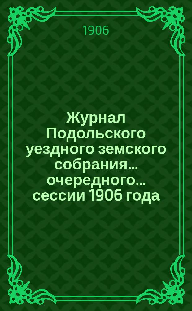 Журнал Подольского уездного земского собрания... очередного... сессии 1906 года