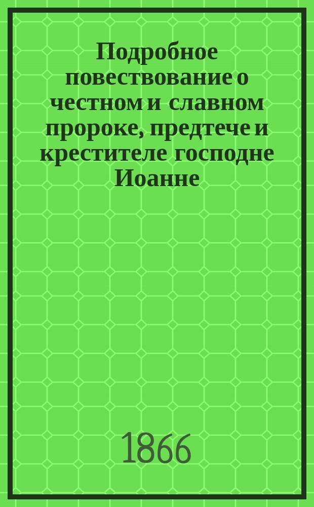 Подробное повествование о честном и славном пророке, предтече и крестителе господне Иоанне, его зачатии, рождении, жизни и смерти, об обретении его главы и, наконец, повесть о честной его руке, крестившей господа