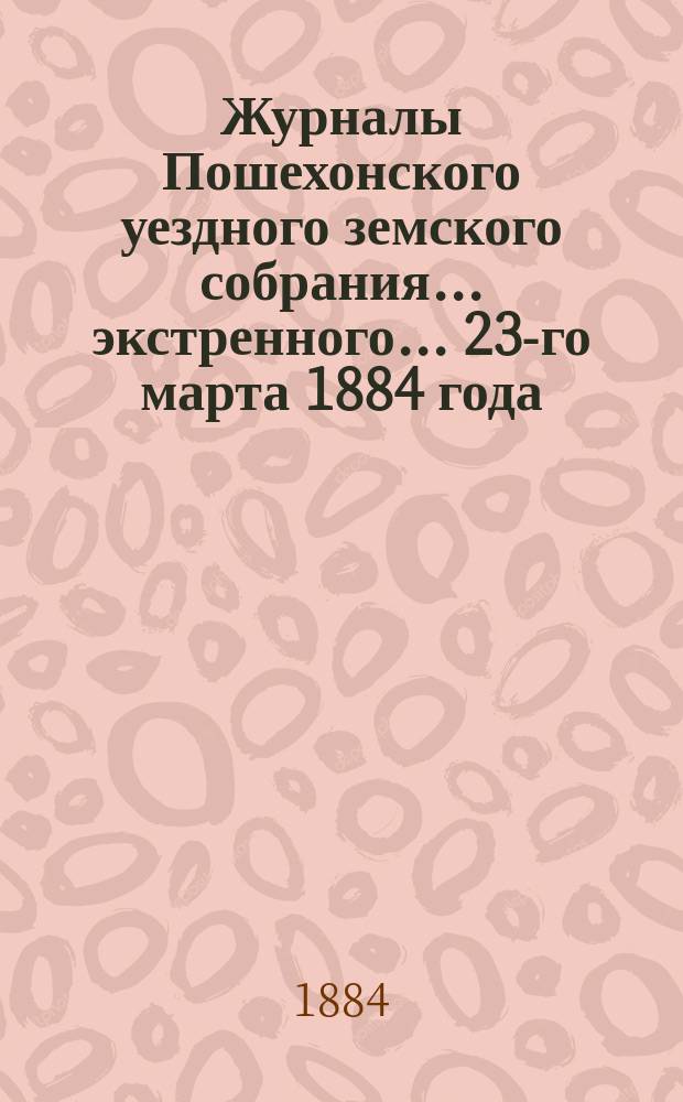 Журналы Пошехонского уездного земского собрания... экстренного... 23-го марта 1884 года