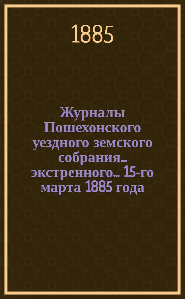 Журналы Пошехонского уездного земского собрания... экстренного... 15-го марта 1885 года