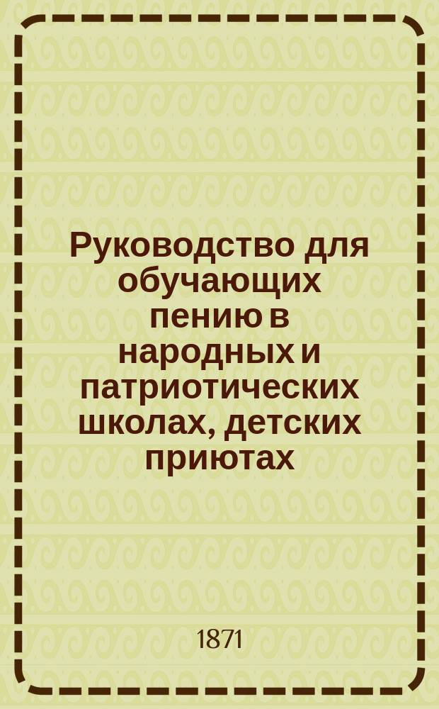 Руководство для обучающих пению в народных и патриотических школах, детских приютах, уездных и приходских училищах и вообще в учебных заведениях