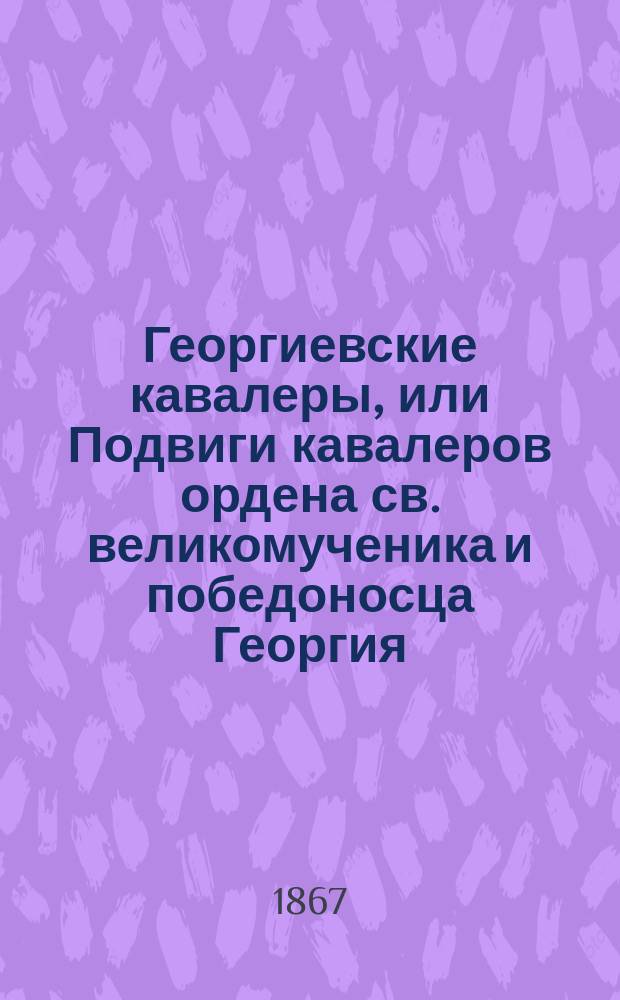 Георгиевские кавалеры, или Подвиги кавалеров ордена св. великомученика и победоносца Георгия, всех степеней, с обозрением их службы и жизни