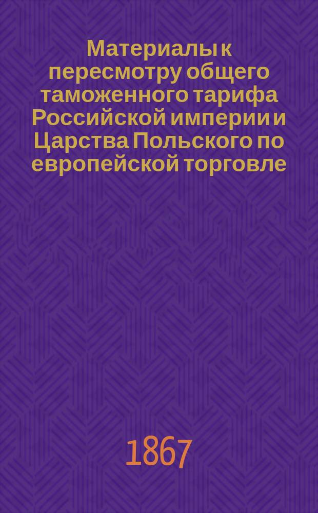 Материалы к пересмотру общего таможенного тарифа Российской империи и Царства Польского по европейской торговле