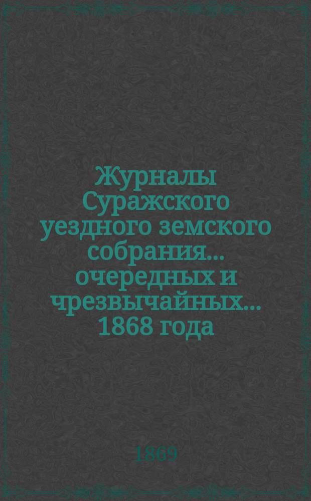 Журналы Суражского уездного земского собрания... очередных и чрезвычайных... 1868 года : очередных и чрезвычайных... 1868 года, с сметою и раскладкою земских сборов по Суражском уезду на 1869 год и прочими приложениями