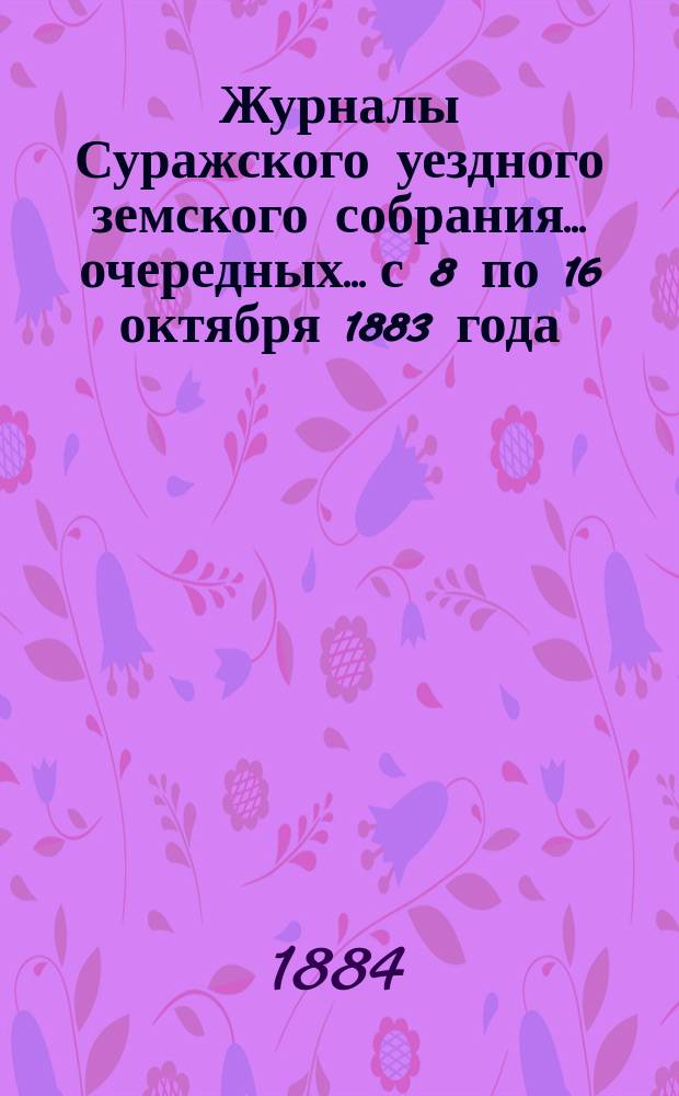 Журналы Суражского уездного земского собрания... очередных... с 8 по 16 октября 1883 года : очередных... с 8 по 16 октября 1883 года, [чрезвычайного с 6 по 7 ноября 1883 года, чрезвычайного с 3 по 4 марта 1884 года и сметы расходов уездных земских сумм и раскладки денежных сборов по Суражскому уезду на 1884 год]