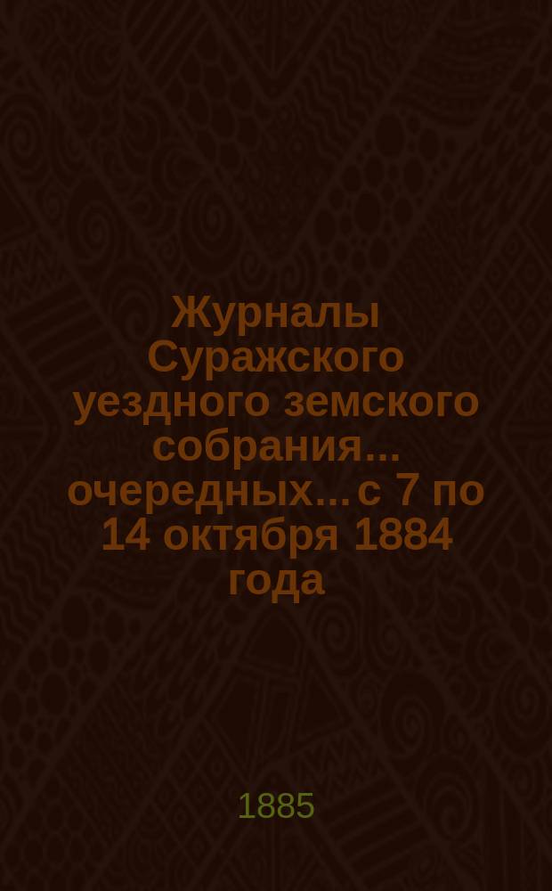 Журналы Суражского уездного земского собрания... очередных... [с 7 по 14 октября] 1884 года : очередных... [с 7 по 14 октября] 1884 года, сметою и раскладкою земских сборов на 1885 год