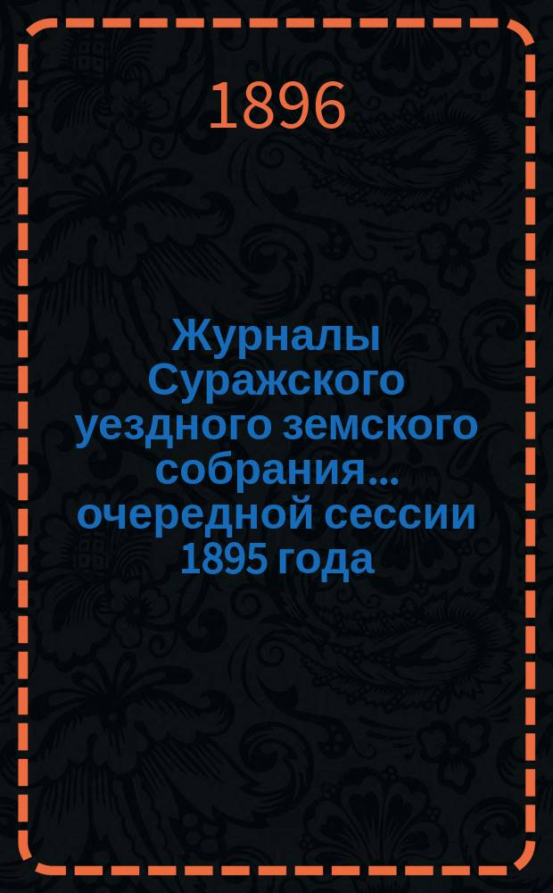 Журналы Суражского уездного земского собрания... очередной сессии 1895 года : очередной сессии 1895 года, со сметою и раскладкою земских сборов на 1896 год, и чрезвычайного 10 марта 1896 года