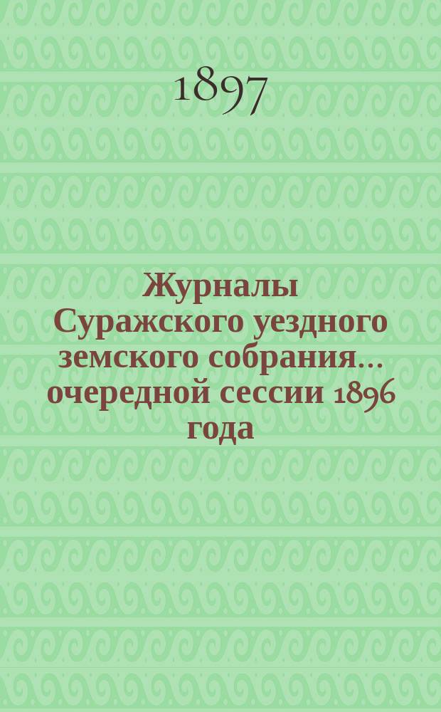 Журналы Суражского уездного земского собрания... очередной сессии 1896 года : очередной сессии 1896 года, со сметою и раскладкою земских сборов на 1897 год