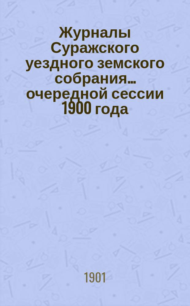 Журналы Суражского уездного земского собрания... очередной сессии 1900 года : очередной сессии 1900 года со сметою и раскладкою земских сборов на 1901 год