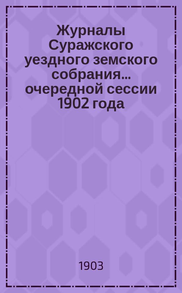 Журналы Суражского уездного земского собрания... очередной сессии 1902 года : очередной сессии 1902 года, со сметою и раскладкою земских сборов на 1903 год