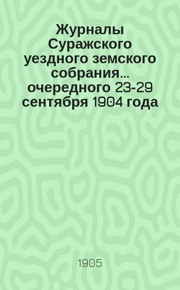 Журналы Суражского уездного земского собрания... очередного 23-29 сентября 1904 года : очередного 23-29 сентября 1904 года, со сметою и раскладкою земских сборов на 1905 год, и чрезвычайных 6 февраля и 27 апреля 1905 года