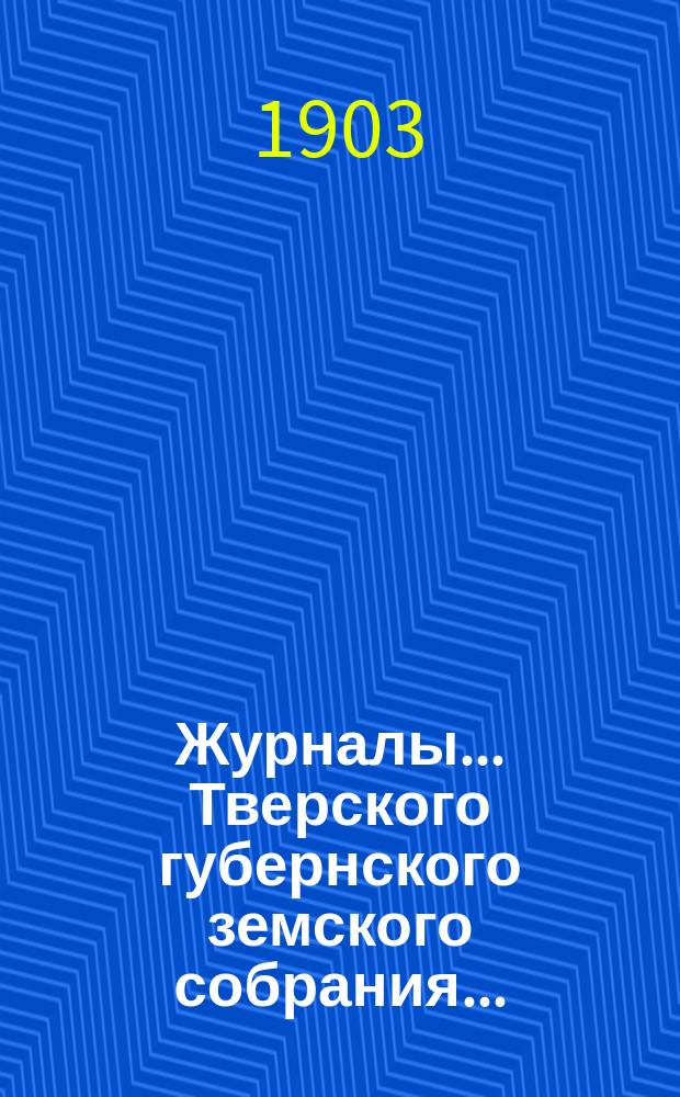 Журналы... Тверского губернского земского собрания.. : С прил. очередной сессии 1903 г., заседаний 28 ноября - 15 декабря