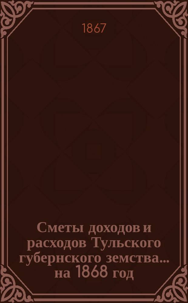 [Сметы доходов и расходов Тульского губернского земства... ... на 1868 год