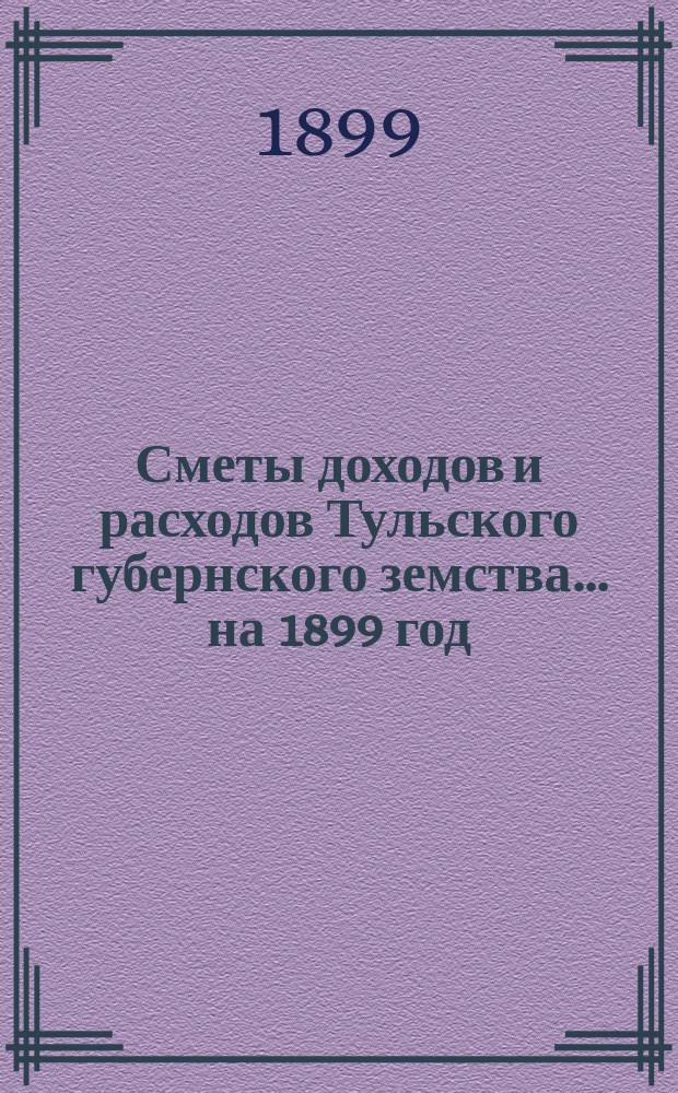 [Сметы доходов и расходов Тульского губернского земства... ... на 1899 год