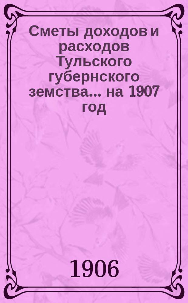 [Сметы доходов и расходов Тульского губернского земства... ... на 1907 год