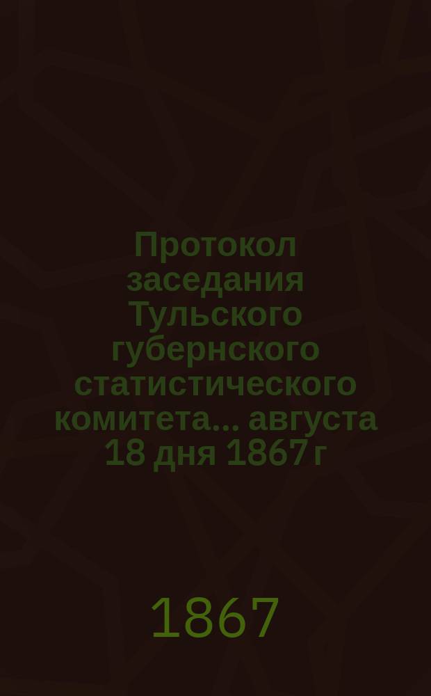 Протокол заседания Тульского губернского статистического комитета... ... августа 18 дня 1867 г.