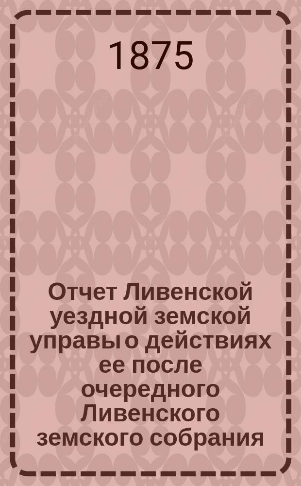 Отчет Ливенской уездной земской управы о действиях ее после очередного Ливенского земского собрания... ... за 1-ю половину 1875 г.