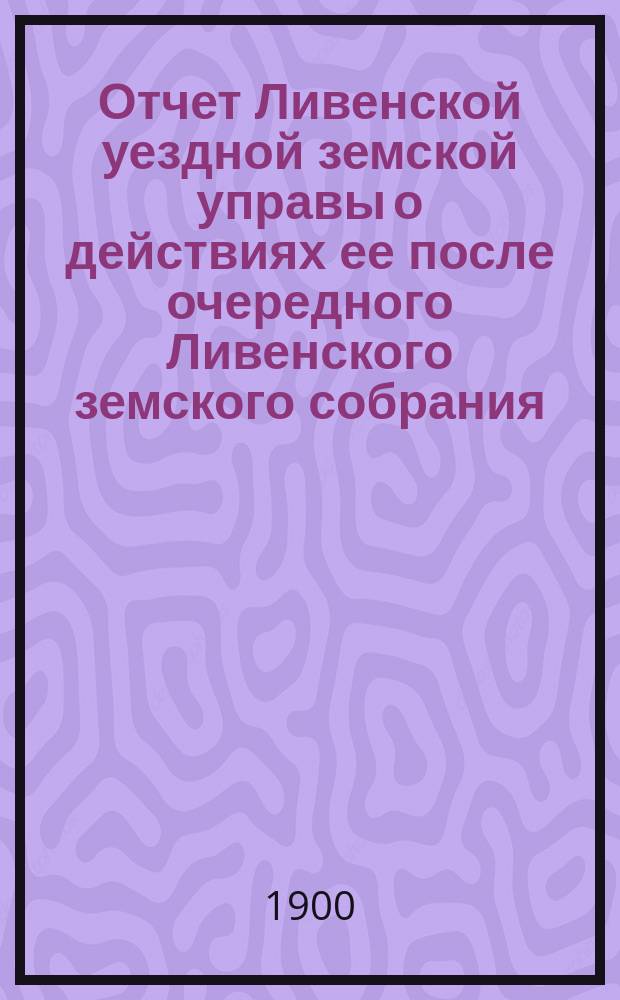 Отчет Ливенской уездной земской управы о действиях ее после очередного Ливенского земского собрания... ... за 1899 год
