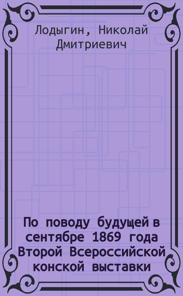 По поводу будущей в сентябре 1869 года Второй Всероссийской конской выставки : (Извлеч. из Журн. коннозаводства № 12, 1868 г. С. 12-27)