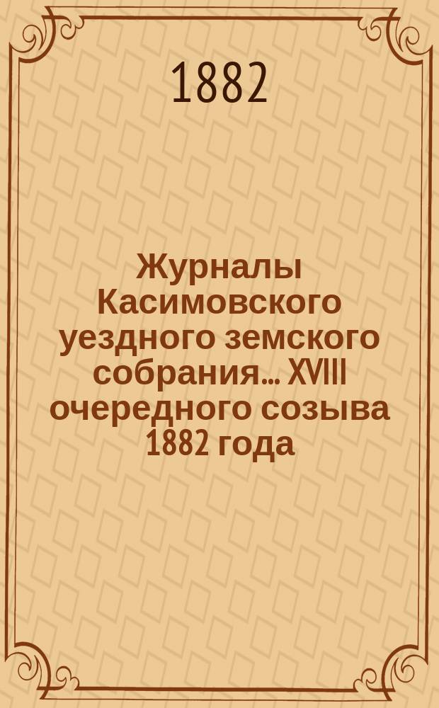 Журналы Касимовского уездного земского собрания... XVIII очередного созыва 1882 [года]