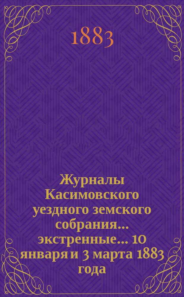 Журналы Касимовского уездного земского собрания... экстренные... 10 января и 3 марта 1883 года