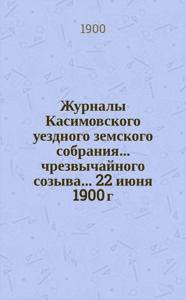 Журналы Касимовского уездного земского собрания... чрезвычайного созыва... 22 июня 1900 г., с приложениями к ним