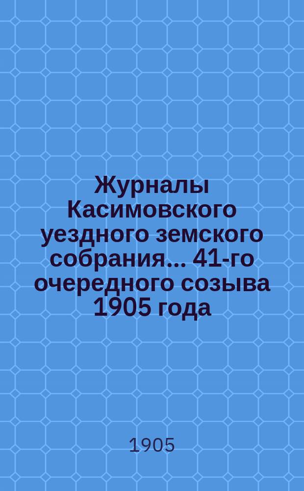 Журналы Касимовского уездного земского собрания... 41-го очередного созыва 1905 года