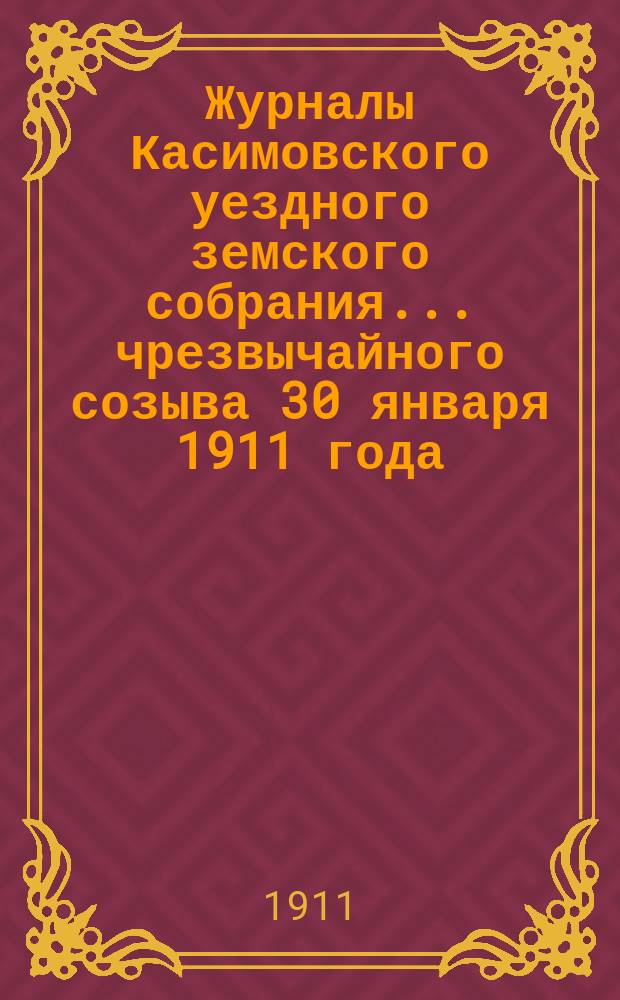 Журналы Касимовского уездного земского собрания... чрезвычайного созыва 30 января 1911 года