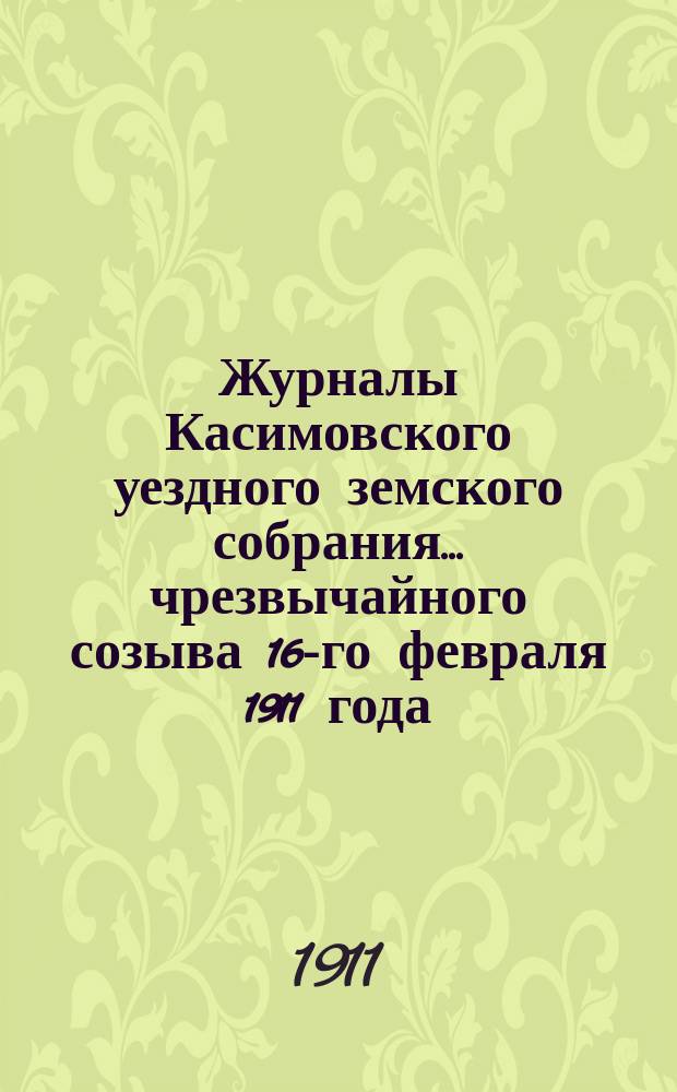 Журналы Касимовского уездного земского собрания... чрезвычайного созыва 16-го февраля 1911 года