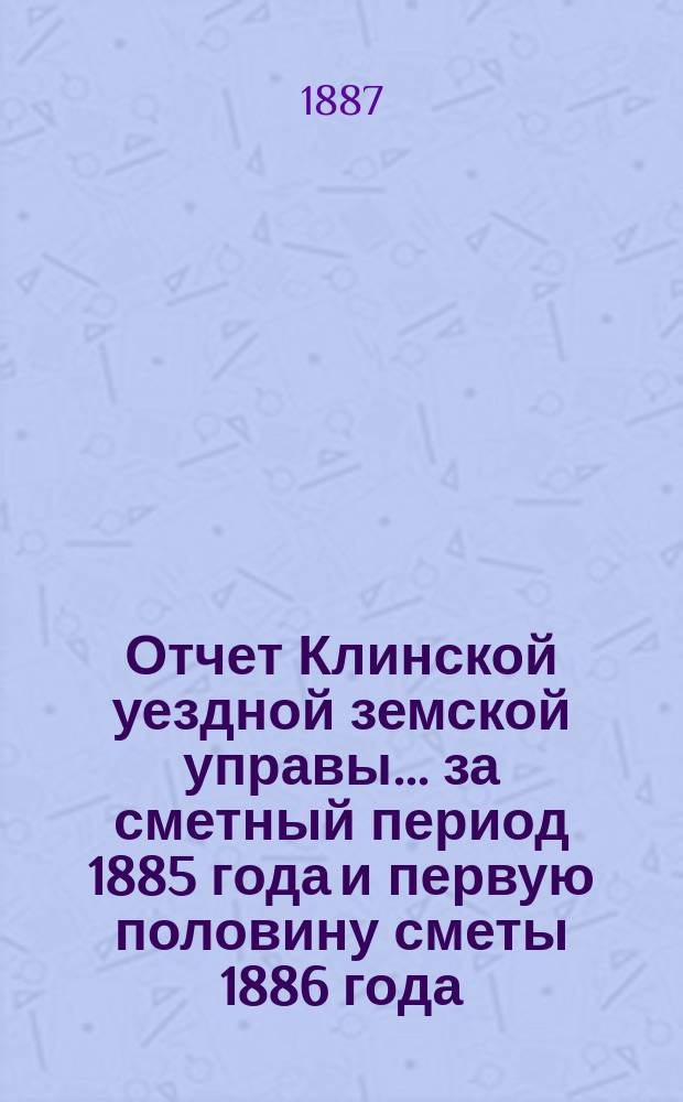 Отчет Клинской уездной земской управы... за сметный период 1885 года и первую половину сметы 1886 года