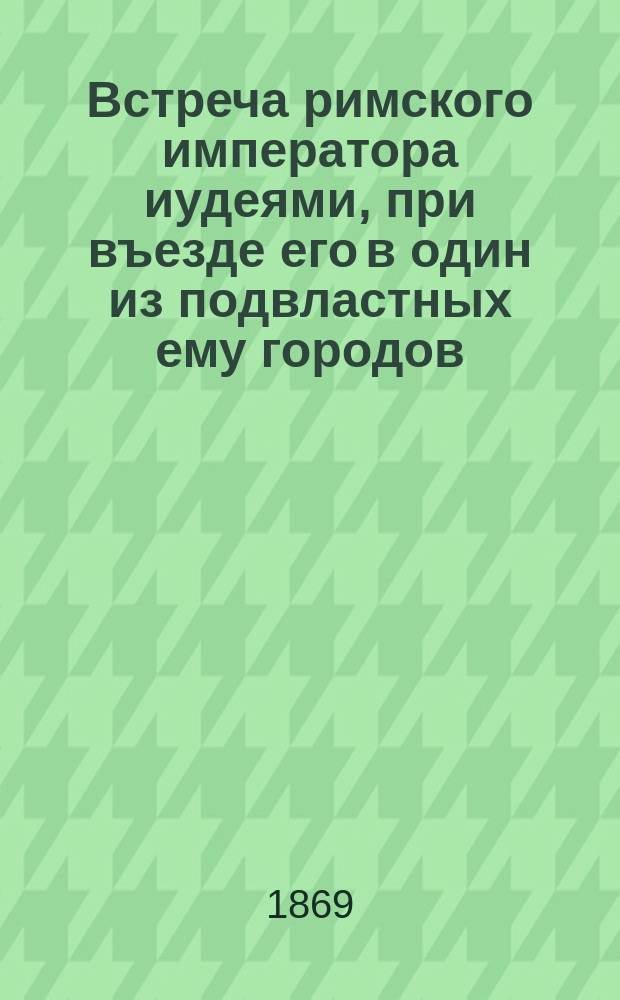 Встреча римского императора иудеями, при въезде его в один из подвластных ему городов : Сост. по талмуд. преданию николаев. евр. раввин М.О. Когон