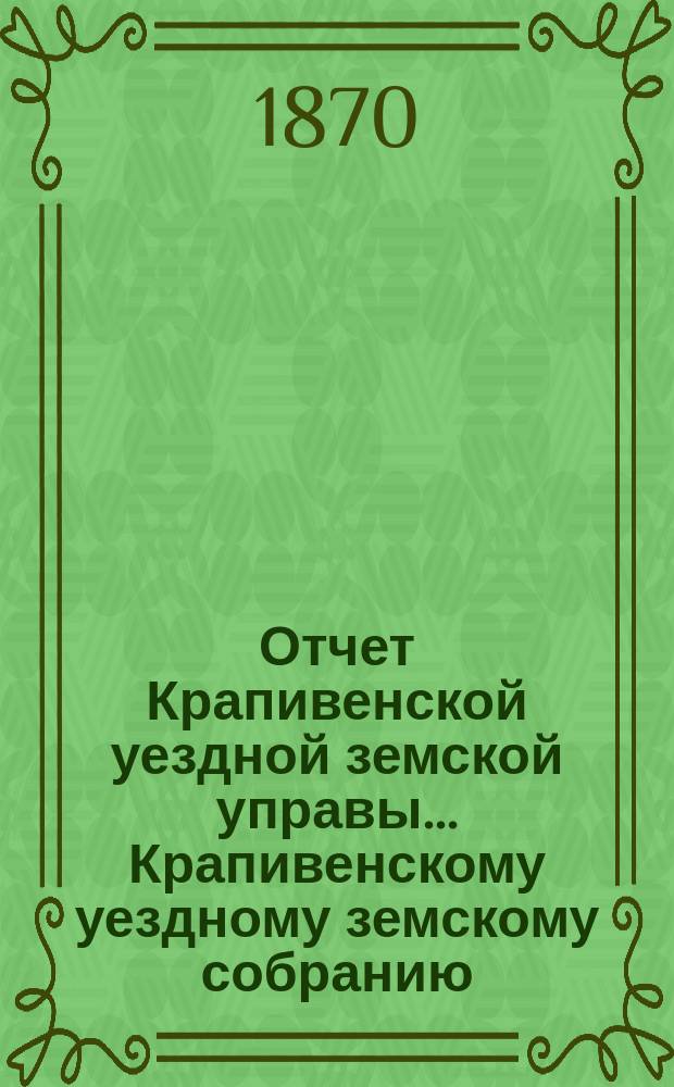 Отчет Крапивенской уездной земской управы... Крапивенскому уездному земскому собранию... с закрытия очередного собрания прошлого 1869 г. по 1-е июля 1870 года