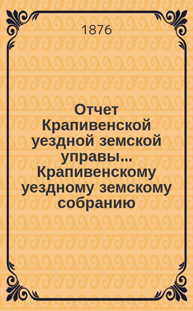 Отчет Крапивенской уездной земской управы... Крапивенскому уездному земскому собранию... за время с 1 июля 1875 по 1 июля 1876 года, XII очередному...