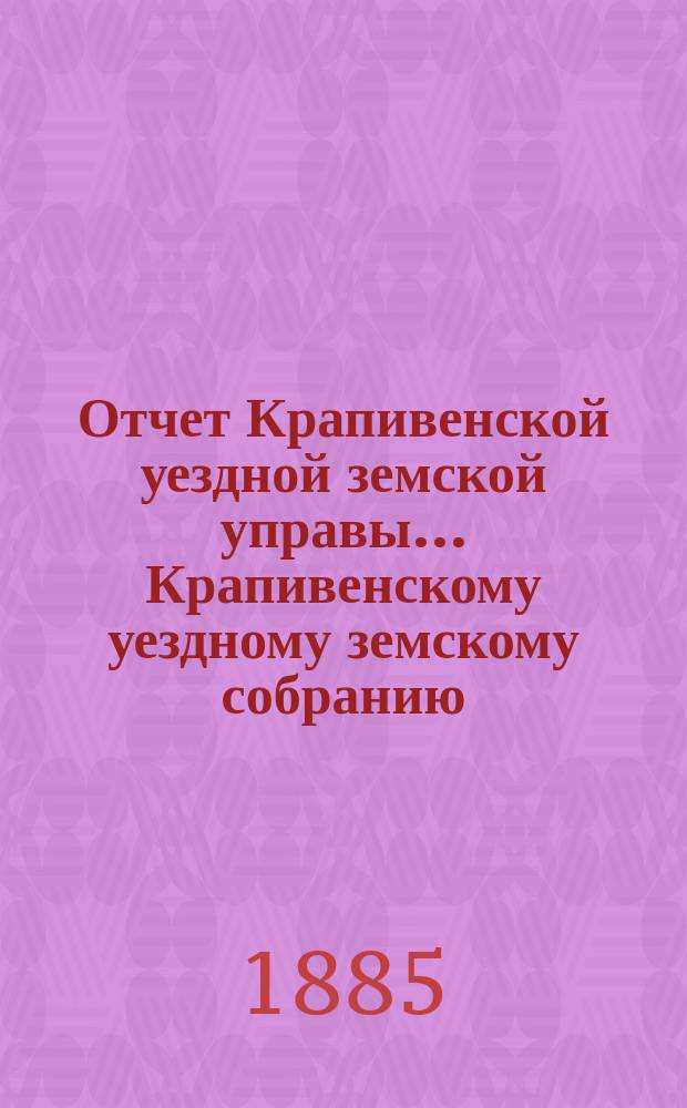 Отчет Крапивенской уездной земской управы... Крапивенскому уездному земскому собранию... за время с 1-го июля 1884 по 1-е июля 1885 года, XXI очередному...