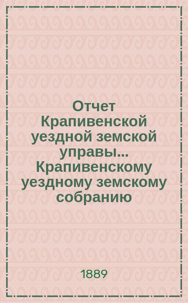 Отчет Крапивенской уездной земской управы... Крапивенскому уездному земскому собранию... за 1888 год : за 1888 год и доклады ее XXV очередному...