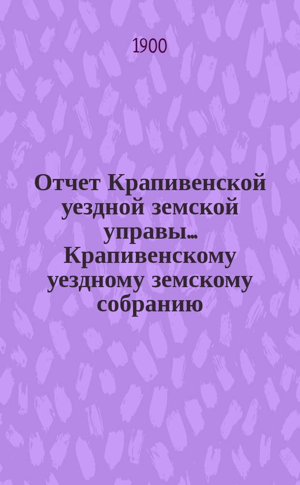 Отчет Крапивенской уездной земской управы... Крапивенскому уездному земскому собранию... за 1899 год : за 1899 год, журнал Крапивенского уездного земского собрания 3 мая 1900 года и доклады Управы XXXVI очередному...