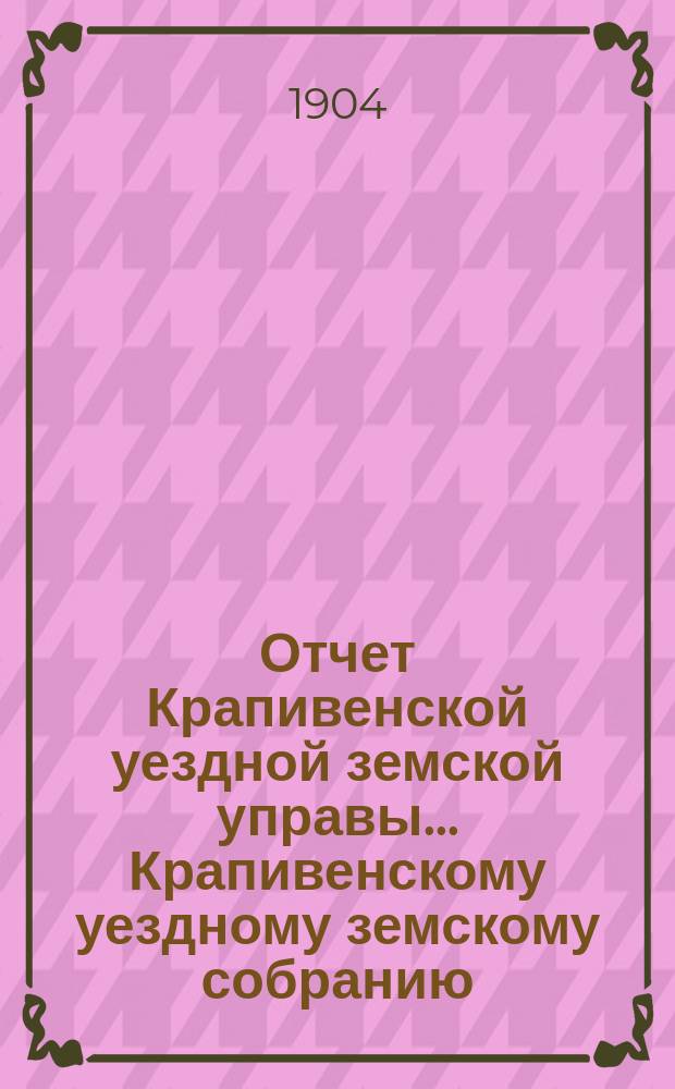 Отчет Крапивенской уездной земской управы... Крапивенскому уездному земскому собранию... за 1903 год... [XXXX очередному]...
