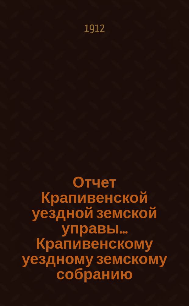 Отчет Крапивенской уездной земской управы... Крапивенскому уездному земскому собранию... за 1911 год 48 очередному... сессии 1912 года