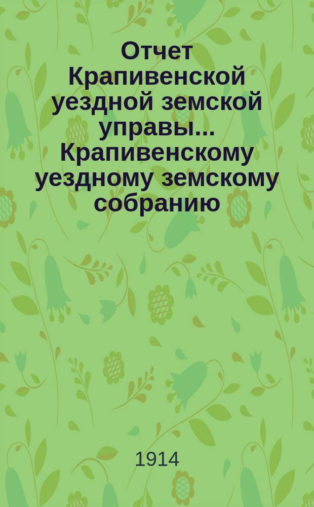 Отчет Крапивенской уездной земской управы... Крапивенскому уездному земскому собранию... за 1913 год 50 очередному... сессии 1914 года
