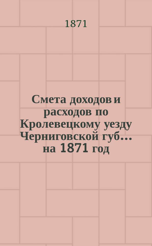 [Смета доходов и расходов по Кролевецкому уезду Черниговской губ.... ... на 1871 год