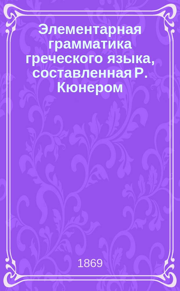 Элементарная грамматика греческого языка, составленная Р. Кюнером : С присовокуплением Греч. хрестоматии и слов: Греч.-рус. и Рус.-греч., сост. И. Коссовичем