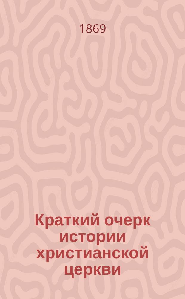 Краткий очерк истории христианской церкви : Сост. применит. к гимназ. прогр. Моск. учеб. окр., изд. для испытания учеников 7 кл. гимназий и сторон. молодых людей, желающих поступить в студенты Имп. Моск. ун-та