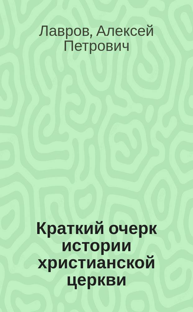 Краткий очерк истории христианской церкви : Сост. применит. к гимназ. прогр. Моск. учеб. окр., изд. для испытания учеников 7 кл. гимназий и сторон. молодых людей, желающих поступить в студенты Имп. Моск. ун-та