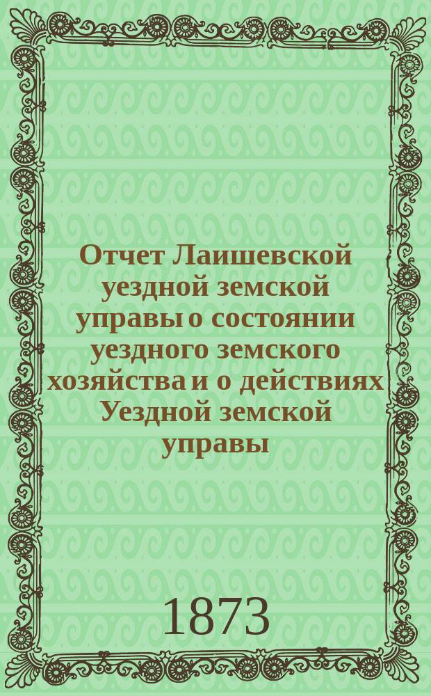 Отчет Лаишевской уездной земской управы о состоянии уездного земского хозяйства и о действиях Уездной земской управы... для представления... Лаишевскому уездному земскому собранию... в 1872/73 году... 9-му очередному...