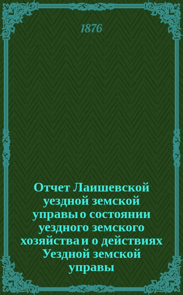 Отчет Лаишевской уездной земской управы о состоянии уездного земского хозяйства и о действиях Уездной земской управы... для представления... Лаишевскому уездному земскому собранию... в 1875/76 году... XII очередному...