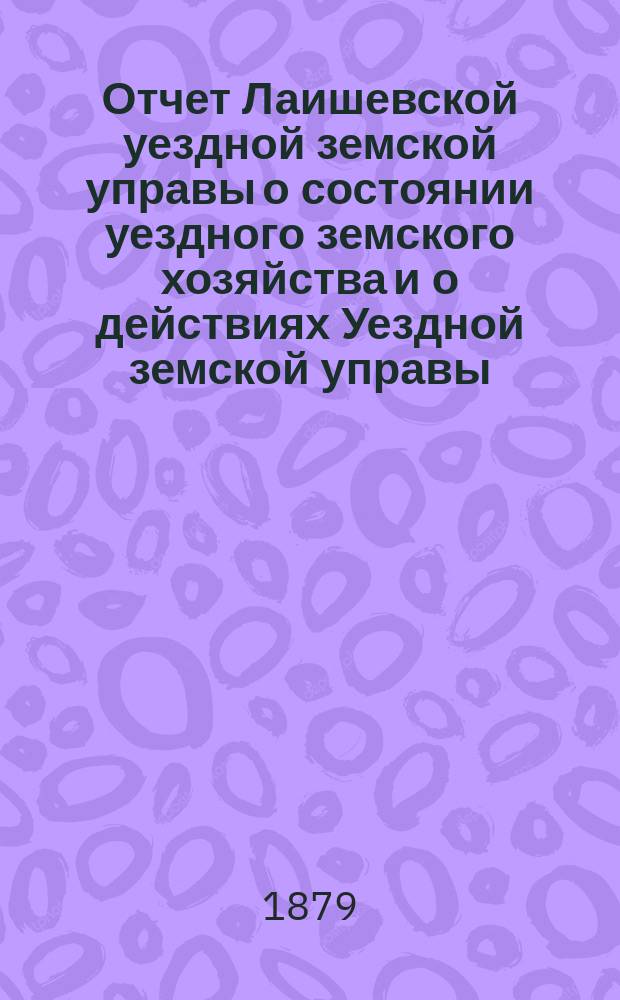 Отчет Лаишевской уездной земской управы о состоянии уездного земского хозяйства и о действиях Уездной земской управы... для представления... Лаишевскому уездному земскому собранию... в 1878/79 году... XV очередному...