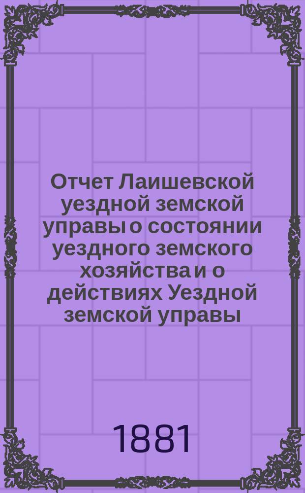 Отчет Лаишевской уездной земской управы о состоянии уездного земского хозяйства и о действиях Уездной земской управы... для представления... Лаишевскому уездному земскому собранию... в 1880/81 году... XVII очередному...