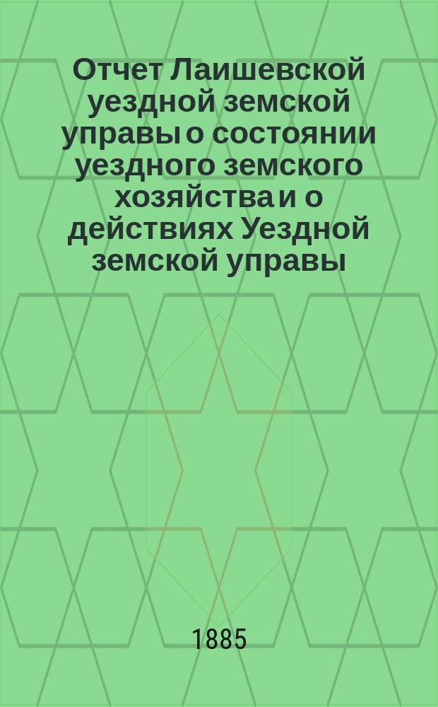 Отчет Лаишевской уездной земской управы о состоянии уездного земского хозяйства и о действиях Уездной земской управы... для представления... Лаишевскому уездному земскому собранию... в 1884/5 году, с 1-го июля 1884 года по 1-е июля 1885 года... XXI очередному...