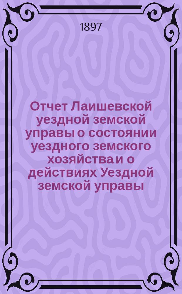 Отчет Лаишевской уездной земской управы о состоянии уездного земского хозяйства и о действиях Уездной земской управы... для представления... Лаишевскому уездному земскому собранию... в 1896/7 году, с 1 июля 1896 г. по 1 июля 1897 г. ... XXXIII очередному...