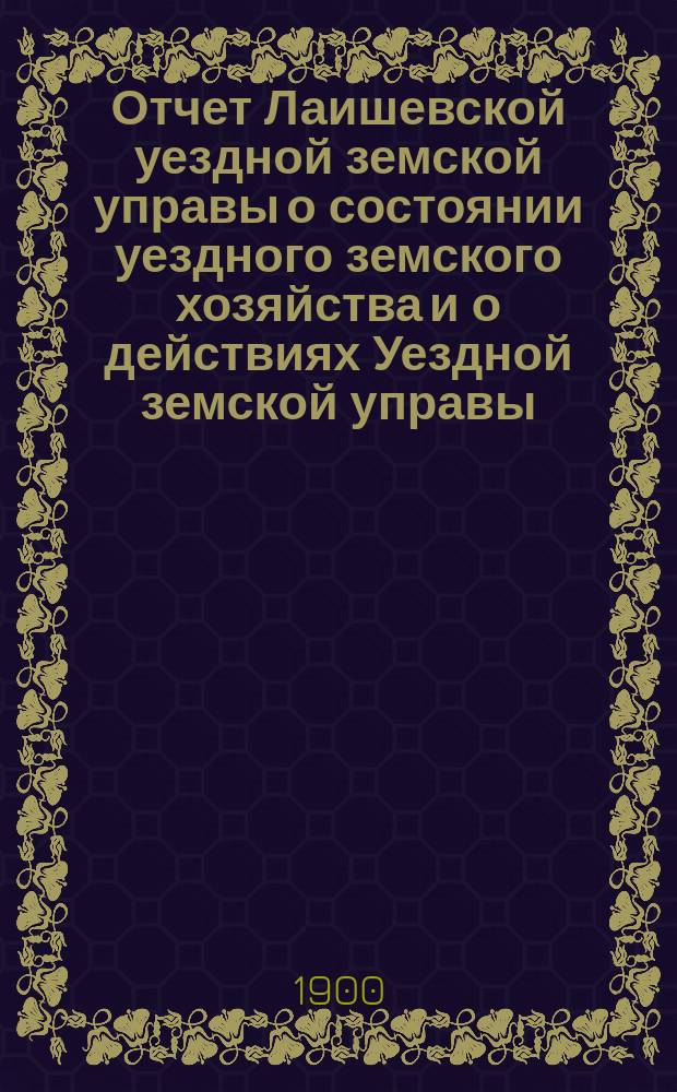 Отчет Лаишевской уездной земской управы о состоянии уездного земского хозяйства и о действиях Уездной земской управы... для представления... Лаишевскому уездному земскому собранию... за время с 1-го июля 1899 года по 1-е июля 1900 года... XXXVI очередному...